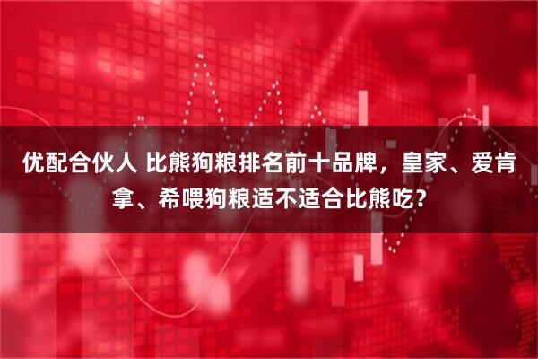 优配合伙人 比熊狗粮排名前十品牌，皇家、爱肯拿、希喂狗粮适不适合比熊吃？
