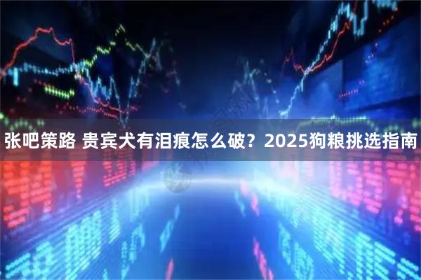 张吧策路 贵宾犬有泪痕怎么破？2025狗粮挑选指南