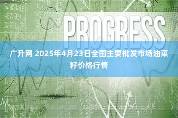 广升网 2025年4月23日全国主要批发市场油菜籽价格行情