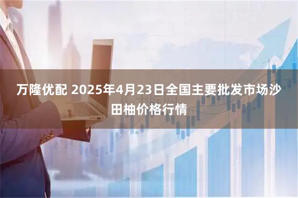 万隆优配 2025年4月23日全国主要批发市场沙田柚价格行情