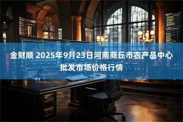 金财顺 2025年9月23日河南商丘市农产品中心批发市场价格行情
