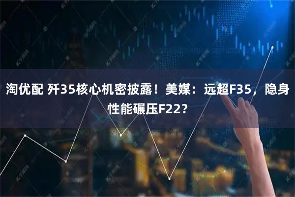 淘优配 歼35核心机密披露！美媒：远超F35，隐身性能碾压F22？