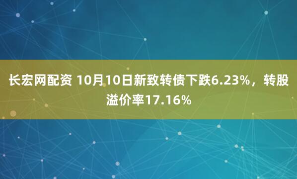 长宏网配资 10月10日新致转债下跌6.23%，转股溢价率17.16%