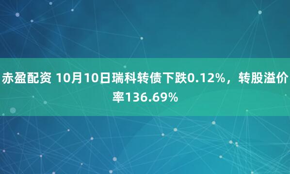 赤盈配资 10月10日瑞科转债下跌0.12%，转股溢价率136.69%
