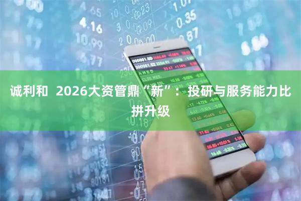 诚利和  2026大资管鼎“新”：投研与服务能力比拼升级