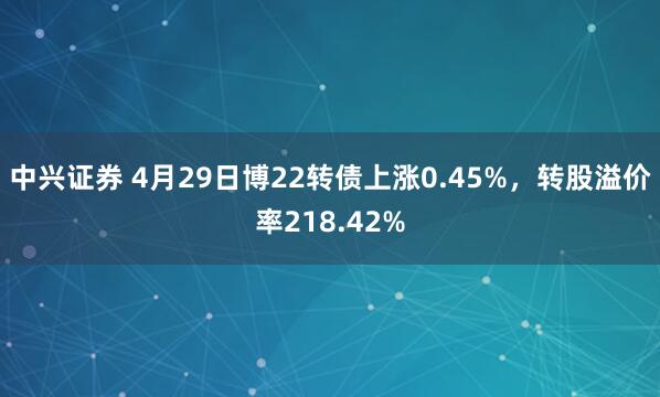 中兴证券 4月29日博22转债上涨0.45%，转股溢价率218.42%