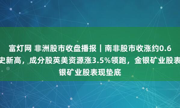 富灯网 非洲股市收盘播报｜南非股市收涨约0.6%创历史新高，成分股英美资源涨3.5%领跑，金银矿业股表现垫底
