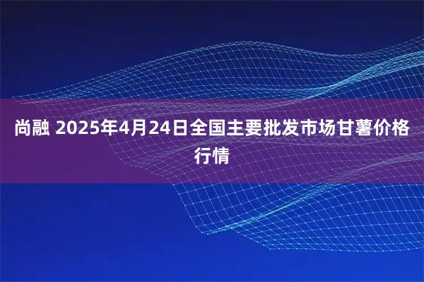 尚融 2025年4月24日全国主要批发市场甘薯价格行情