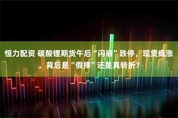 恒力配资 碳酸锂期货午后“闪崩”跌停，现货疯涨，背后是“假摔”还是真转折？