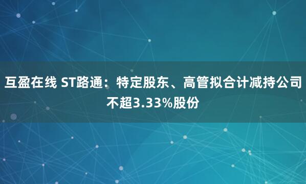 互盈在线 ST路通：特定股东、高管拟合计减持公司不超3.33%股份
