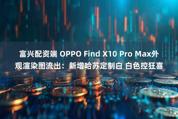 富兴配资端 OPPO Find X10 Pro Max外观渲染图流出：新增哈苏定制白 白色控狂喜